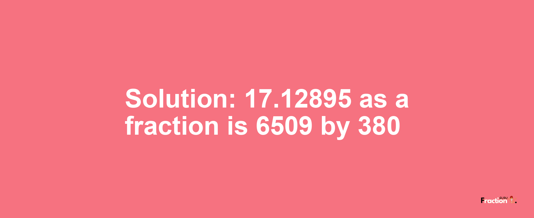 Solution:17.12895 as a fraction is 6509/380